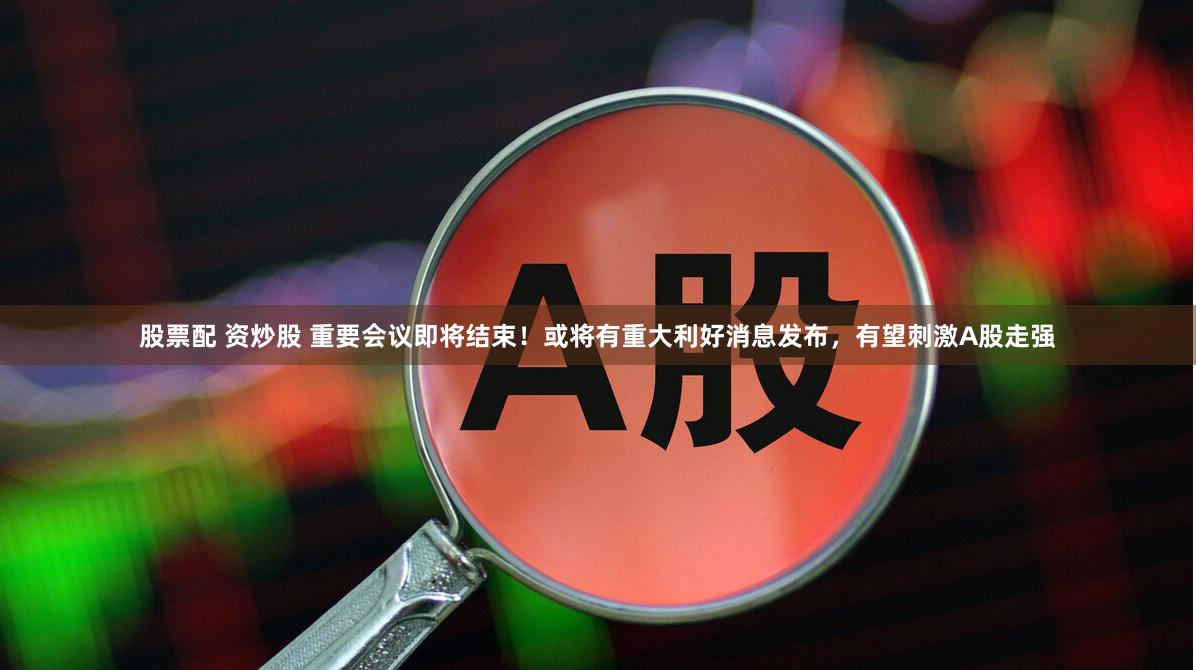 股票配 资炒股 重要会议即将结束！或将有重大利好消息发布，有望刺激A股走强