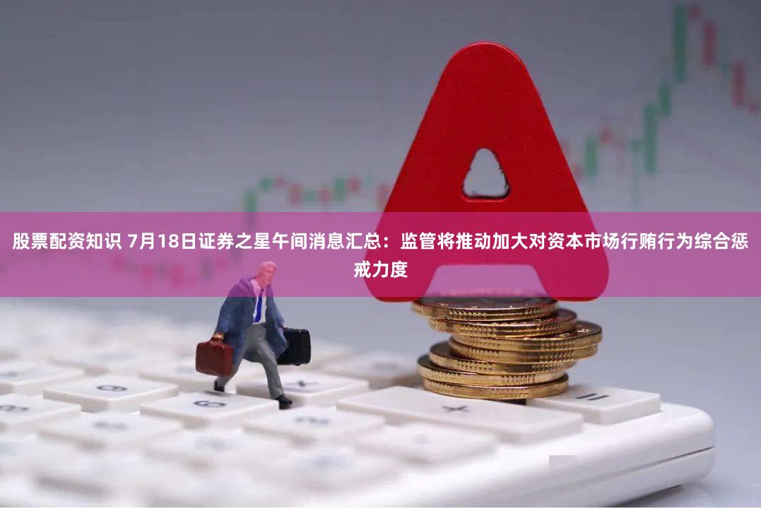 股票配资知识 7月18日证券之星午间消息汇总：监管将推动加大对资本市场行贿行为综合惩戒力度