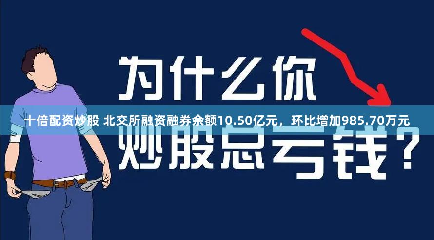 十倍配资炒股 北交所融资融券余额10.50亿元，环比增加985.70万元