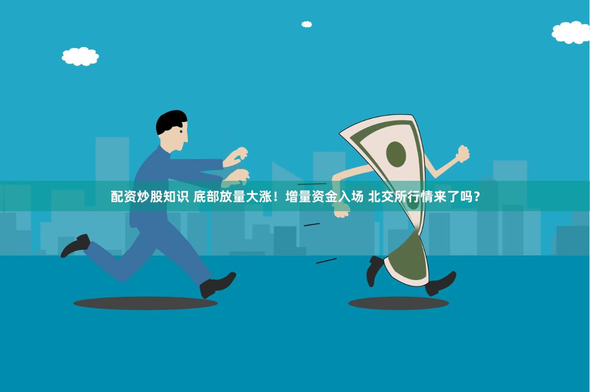 配资炒股知识 底部放量大涨！增量资金入场 北交所行情来了吗？