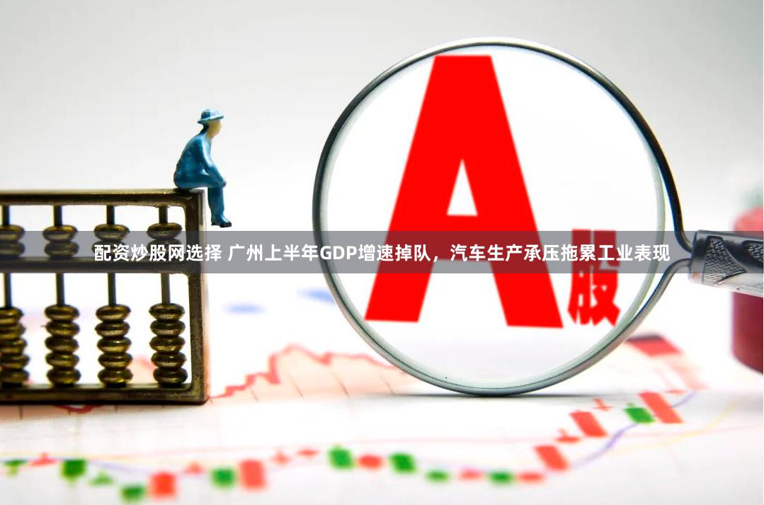 配资炒股网选择 广州上半年GDP增速掉队，汽车生产承压拖累工业表现