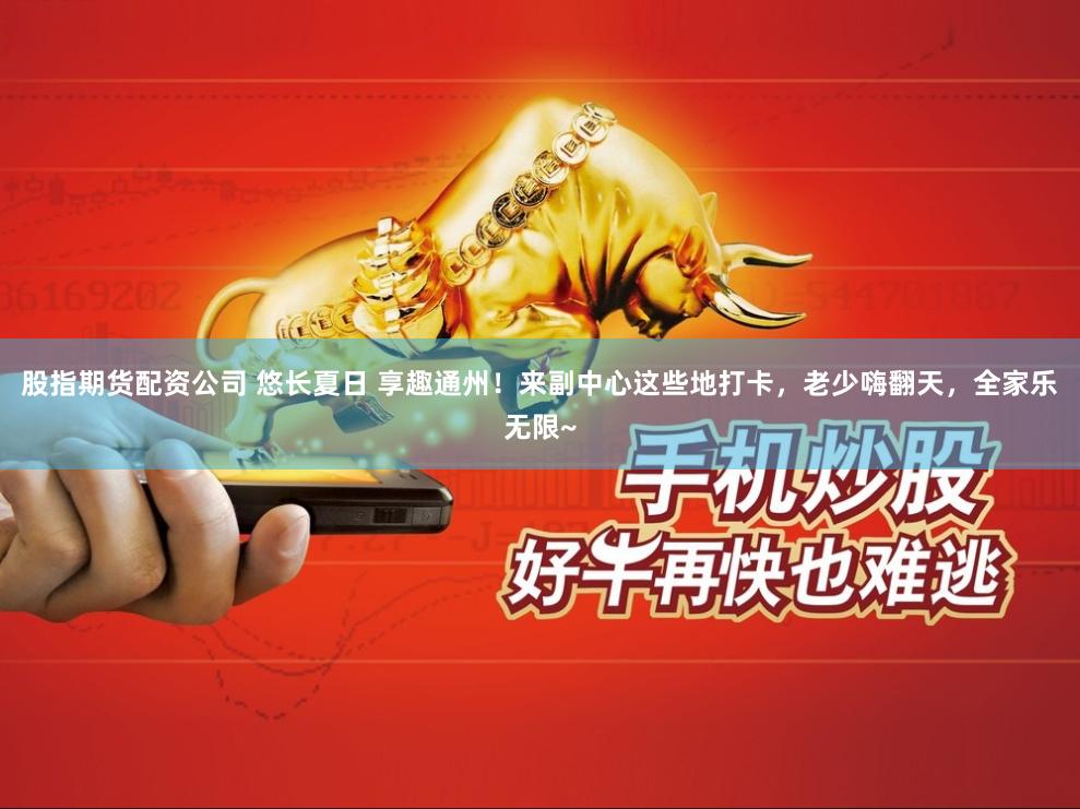 股指期货配资公司 悠长夏日 享趣通州！来副中心这些地打卡，老少嗨翻天，全家乐无限~