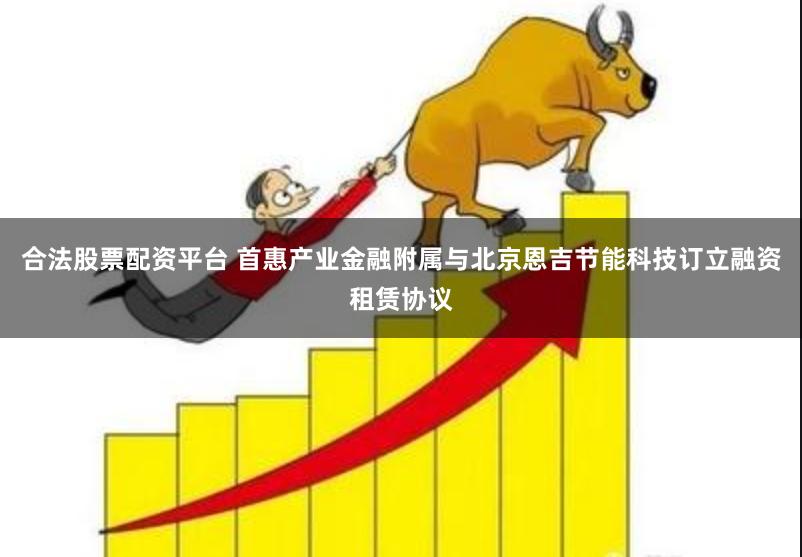 合法股票配资平台 首惠产业金融附属与北京恩吉节能科技订立融资租赁协议