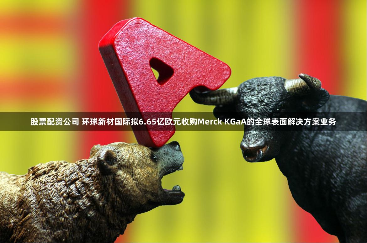 股票配资公司 环球新材国际拟6.65亿欧元收购Merck KGaA的全球表面解决方案业务