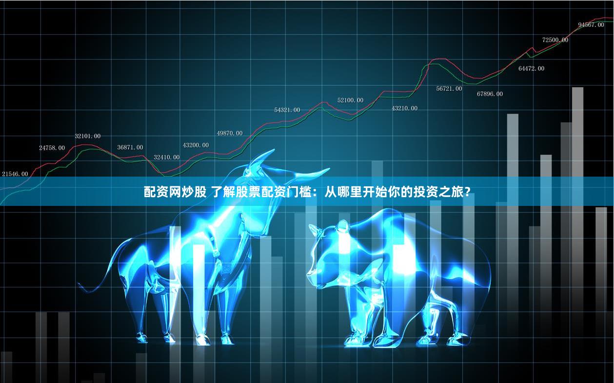 配资网炒股 了解股票配资门槛：从哪里开始你的投资之旅？