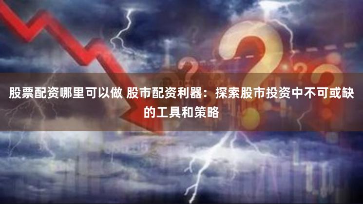 股票配资哪里可以做 股市配资利器：探索股市投资中不可或缺的工具和策略