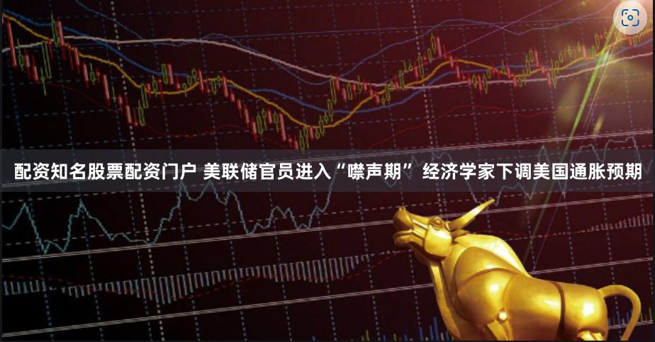 配资知名股票配资门户 美联储官员进入“噤声期” 经济学家下调美国通胀预期