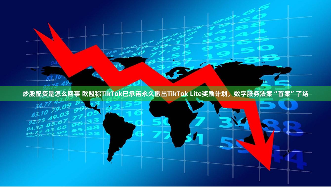 炒股配资是怎么回事 欧盟称TikTok已承诺永久撤出TikTok Lite奖励计划，数字服务法案“首案”了结