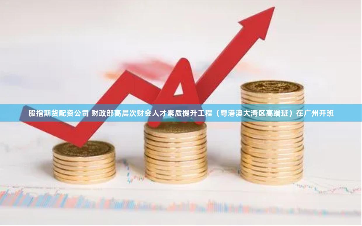 股指期货配资公司 财政部高层次财会人才素质提升工程（粤港澳大湾区高端班）在广州开班