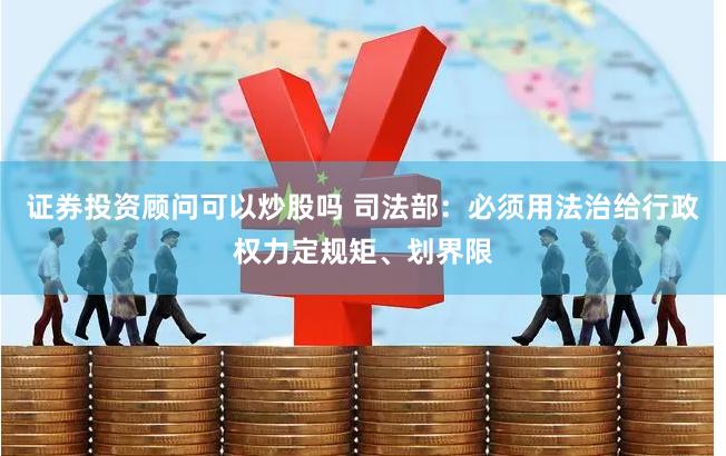证券投资顾问可以炒股吗 司法部：必须用法治给行政权力定规矩、划界限