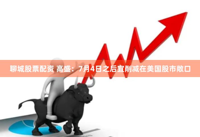 聊城股票配资 高盛：7月4日之后宜削减在美国股市敞口