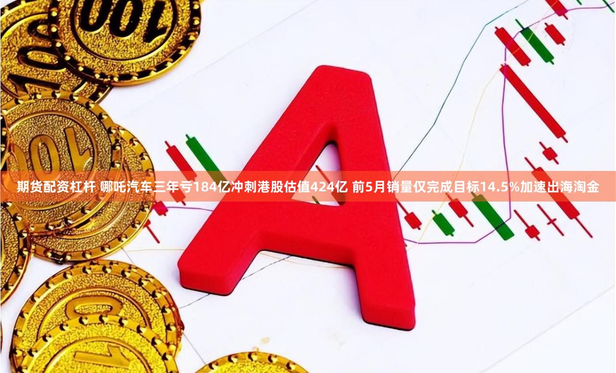 期货配资杠杆 哪吒汽车三年亏184亿冲刺港股估值424亿 前5月销量仅完成目标14.5%加速出海淘金