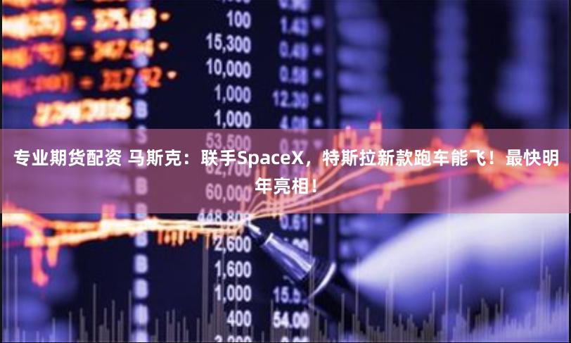 专业期货配资 马斯克：联手SpaceX，特斯拉新款跑车能飞！最快明年亮相！