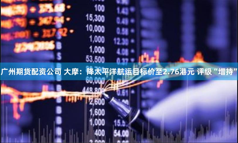 广州期货配资公司 大摩：降太平洋航运目标价至2.76港元 评级“增持”