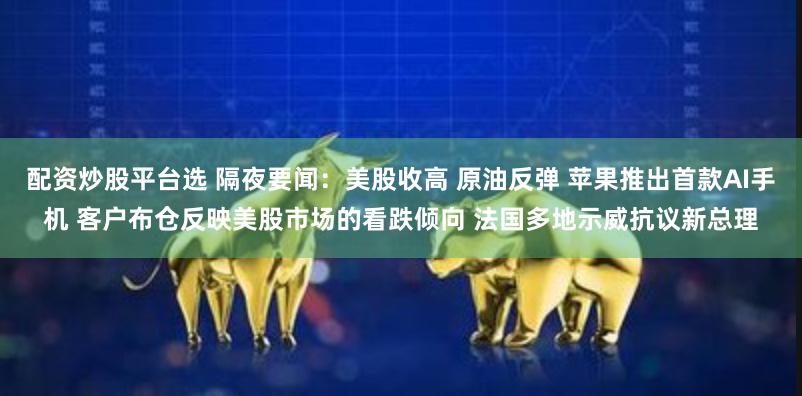 配资炒股平台选 隔夜要闻：美股收高 原油反弹 苹果推出首款AI手机 客户布仓反映美股市场的看跌倾向 法国多地示威抗议新总理