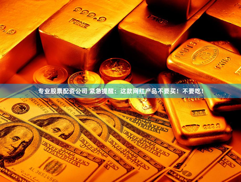专业股票配资公司 紧急提醒：这款网红产品不要买！不要吃！
