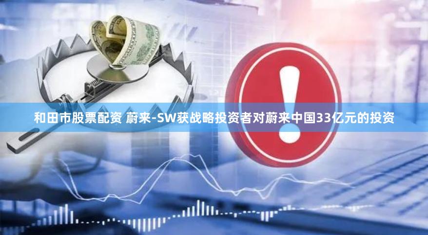 和田市股票配资 蔚来-SW获战略投资者对蔚来中国33亿元的投资