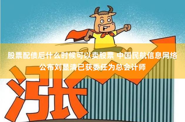股票配债后什么时候可以卖股票 中国民航信息网络公布刘显清已获委任为总会计师