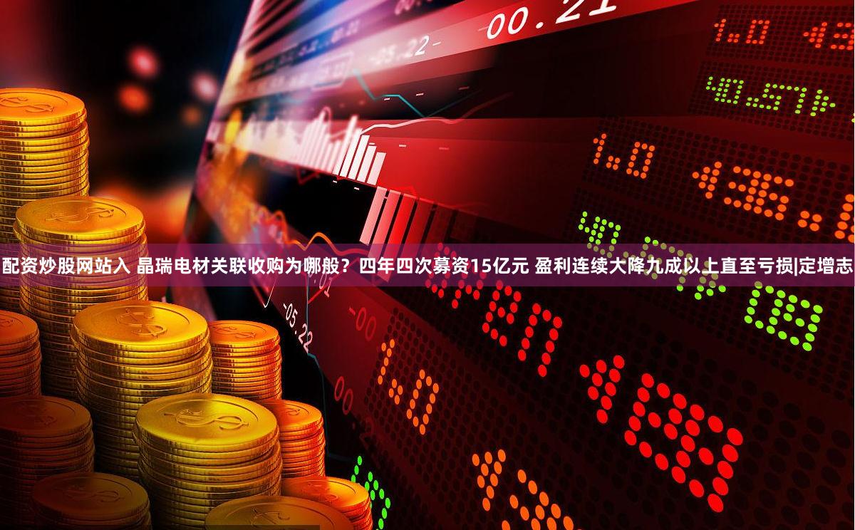 配资炒股网站入 晶瑞电材关联收购为哪般？四年四次募资15亿元 盈利连续大降九成以上直至亏损|定增志