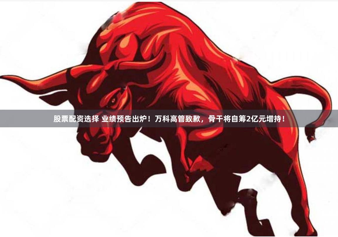 股票配资选择 业绩预告出炉！万科高管致歉，骨干将自筹2亿元增持！