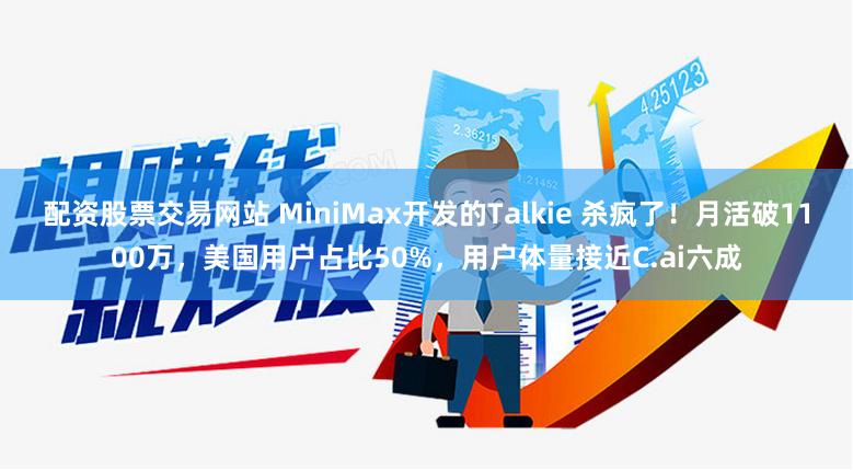 配资股票交易网站 MiniMax开发的Talkie 杀疯了！月活破1100万，美国用户占比50%，用户体量接近C.ai六成