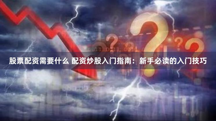 股票配资需要什么 配资炒股入门指南：新手必读的入门技巧