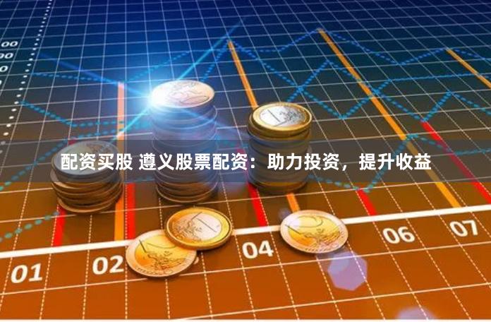 配资买股 遵义股票配资：助力投资，提升收益