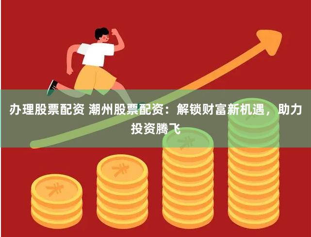 办理股票配资 潮州股票配资：解锁财富新机遇，助力投资腾飞