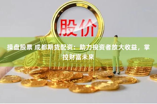 操盘股票 成都期货配资：助力投资者放大收益，掌控财富未来