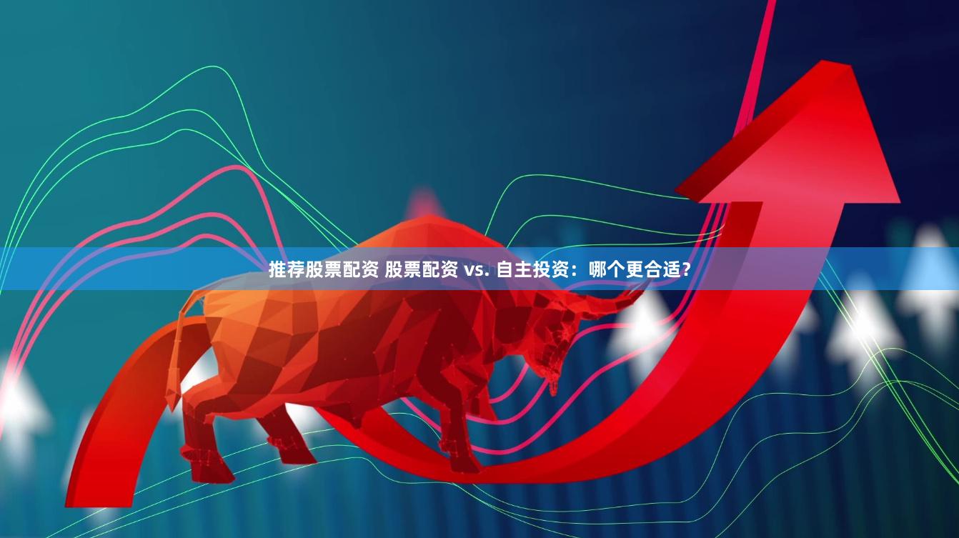 推荐股票配资 股票配资 vs. 自主投资：哪个更合适？