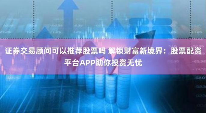 证券交易顾问可以推荐股票吗 解锁财富新境界：股票配资平台APP助你投资无忧