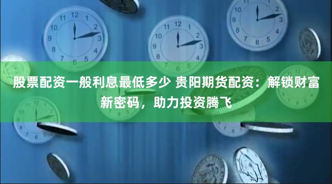 股票配资一般利息最低多少 贵阳期货配资：解锁财富新密码，助力投资腾飞