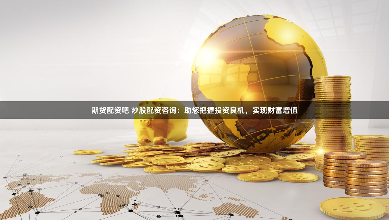期货配资吧 炒股配资咨询：助您把握投资良机，实现财富增值